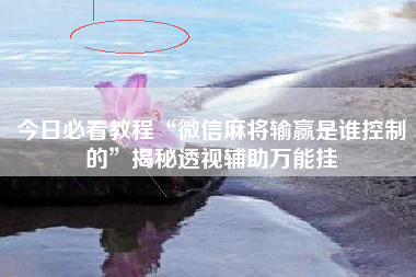 今日必看教程“微信麻将输赢是谁控制的	”揭秘透视辅助万能挂