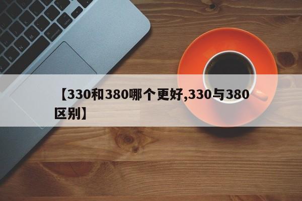 【330和380哪个更好,330与380区别】