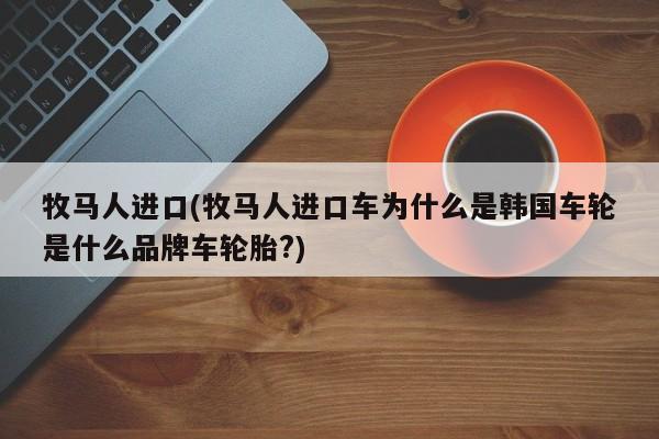 牧马人进口(牧马人进口车为什么是韩国车轮是什么品牌车轮胎?)