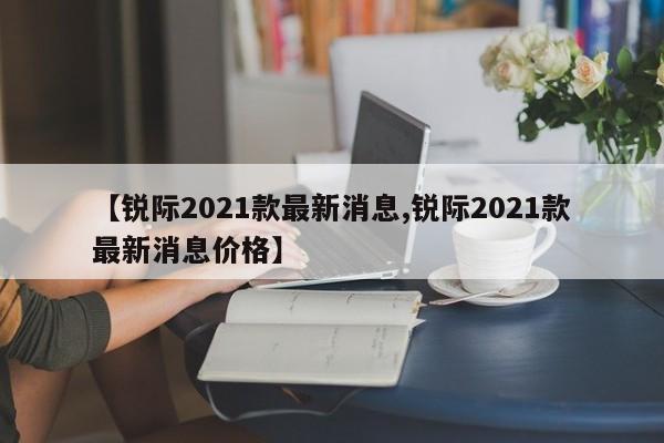 【锐际2021款最新消息,锐际2021款最新消息价格】