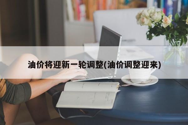 油价将迎新一轮调整(油价调整迎来)