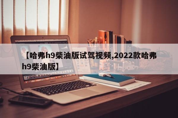 【哈弗h9柴油版试驾视频,2022款哈弗h9柴油版】