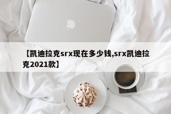 【凯迪拉克srx现在多少钱,srx凯迪拉克2021款】