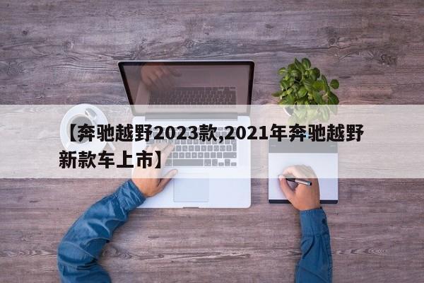 【奔驰越野2023款,2021年奔驰越野新款车上市】