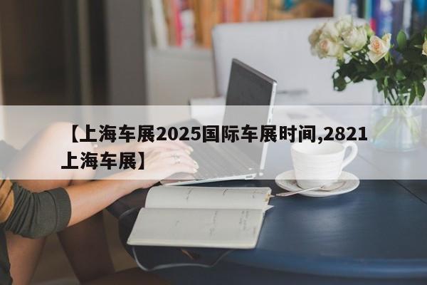 【上海车展2025国际车展时间,2821上海车展】