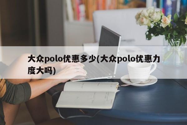 大众polo优惠多少(大众polo优惠力度大吗)