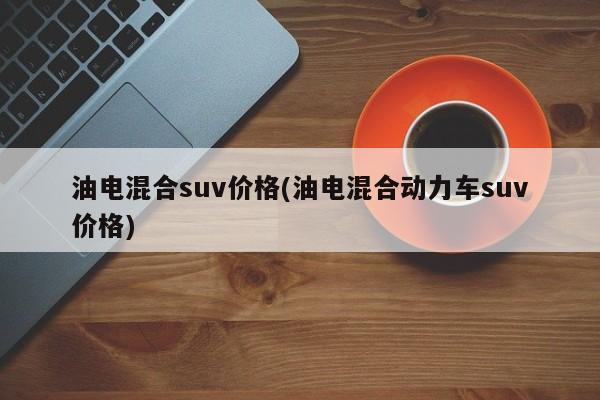 油电混合suv价格(油电混合动力车suv价格)