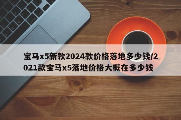 宝马x5新款2024款价格落地多少钱/2021款宝马x5落地价格大概在多少钱