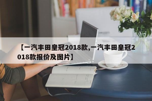 【一汽丰田皇冠2018款,一汽丰田皇冠2018款报价及图片】