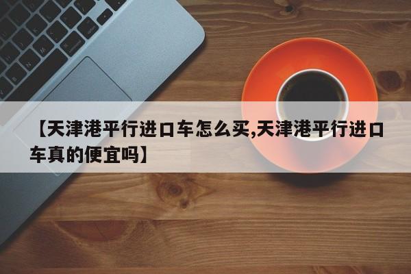 【天津港平行进口车怎么买,天津港平行进口车真的便宜吗】