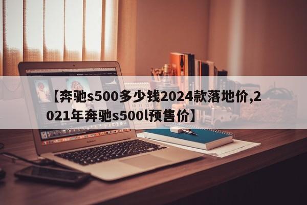 【奔驰s500多少钱2024款落地价,2021年奔驰s500l预售价】