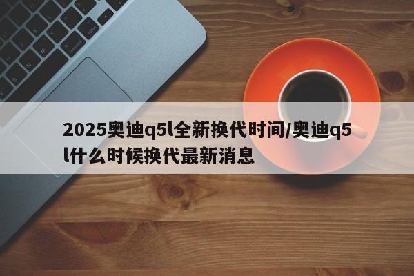 2025奥迪q5l全新换代时间/奥迪q5l什么时候换代最新消息