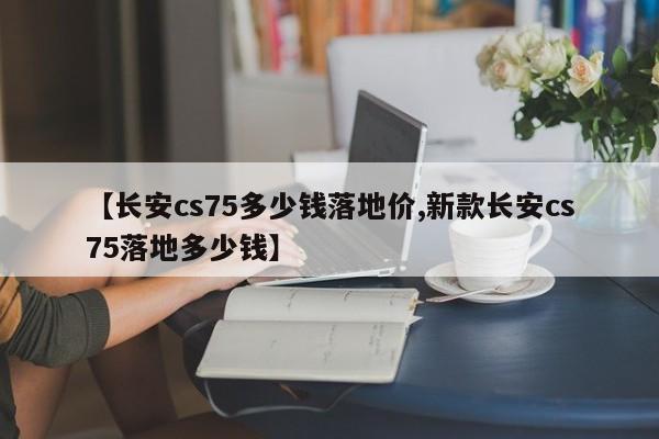 【长安cs75多少钱落地价,新款长安cs75落地多少钱】