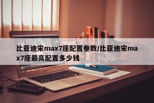 比亚迪宋max7座配置参数/比亚迪宋max7座最高配置多少钱