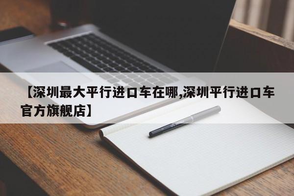 【深圳最大平行进口车在哪,深圳平行进口车官方旗舰店】