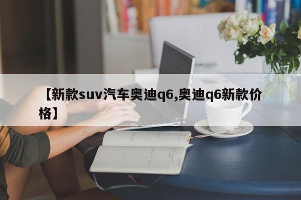 【新款suv汽车奥迪q6,奥迪q6新款价格】