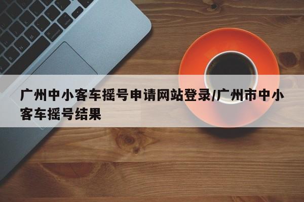 广州中小客车摇号申请网站登录/广州市中小客车摇号结果