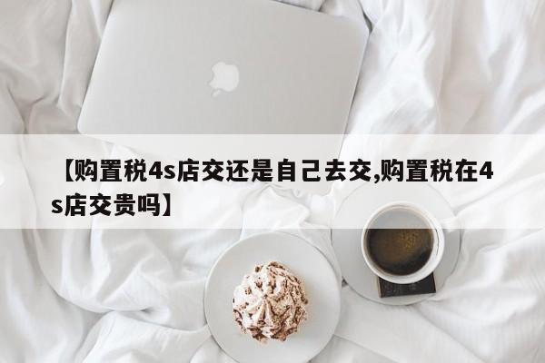 【购置税4s店交还是自己去交,购置税在4s店交贵吗】