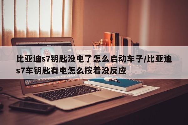 比亚迪s7钥匙没电了怎么启动车子/比亚迪s7车钥匙有电怎么按着没反应