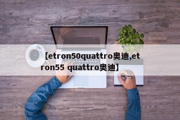 【etron50quattro奥迪,etron55 quattro奥迪】