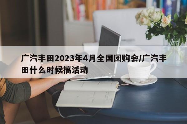 广汽丰田2023年4月全国团购会/广汽丰田什么时候搞活动
