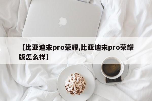 【比亚迪宋pro荣耀,比亚迪宋pro荣耀版怎么样】