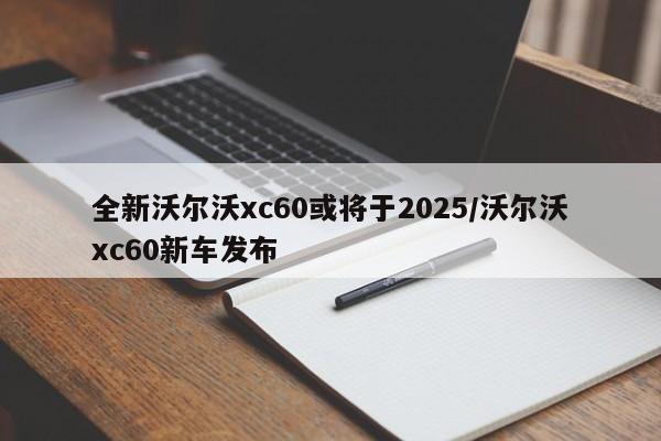 全新沃尔沃xc60或将于2025/沃尔沃xc60新车发布