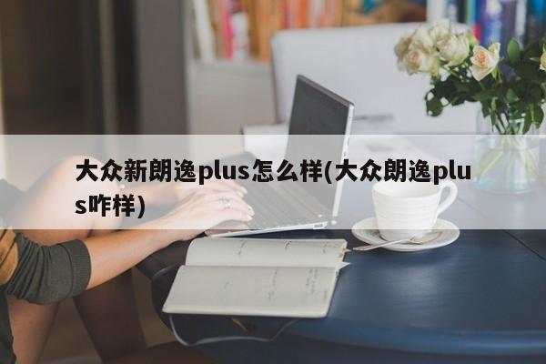 大众新朗逸plus怎么样(大众朗逸plus咋样)