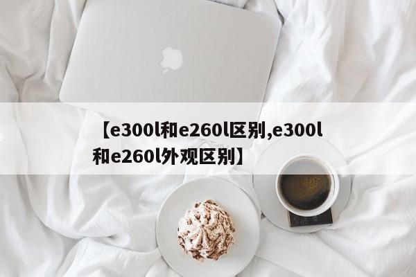 【e300l和e260l区别,e300l和e260l外观区别】