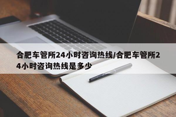 合肥车管所24小时咨询热线/合肥车管所24小时咨询热线是多少