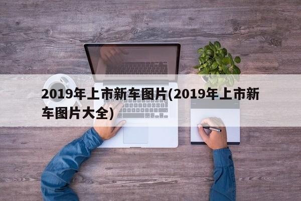 2019年上市新车图片(2019年上市新车图片大全)