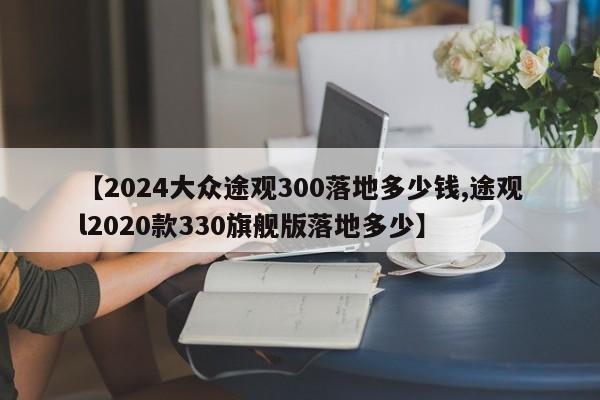 【2024大众途观300落地多少钱,途观l2020款330旗舰版落地多少】