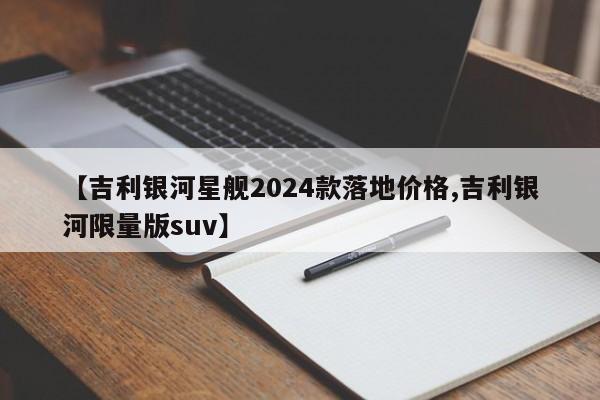 【吉利银河星舰2024款落地价格,吉利银河限量版suv】