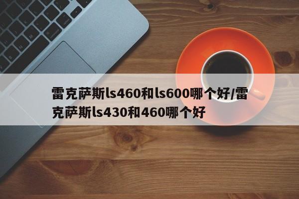 雷克萨斯ls460和ls600哪个好/雷克萨斯ls430和460哪个好