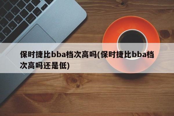 保时捷比bba档次高吗(保时捷比bba档次高吗还是低)