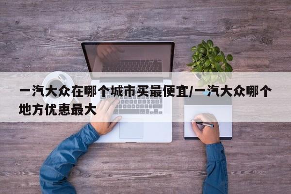 一汽大众在哪个城市买最便宜/一汽大众哪个地方优惠最大