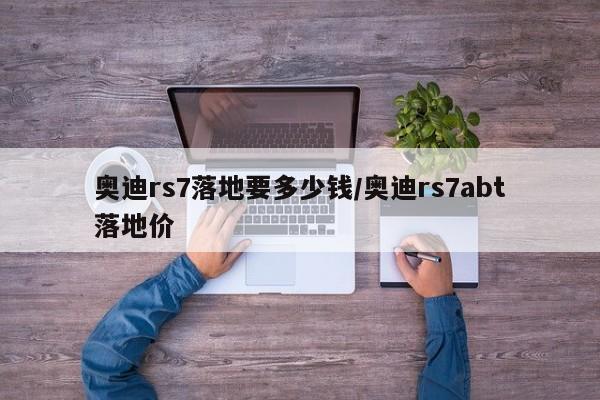 奥迪rs7落地要多少钱/奥迪rs7abt落地价