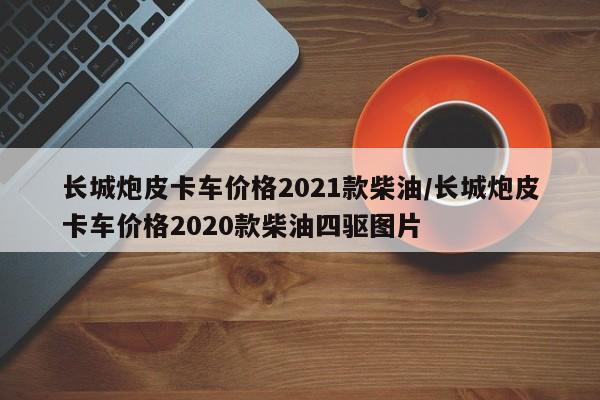 长城炮皮卡车价格2021款柴油/长城炮皮卡车价格2020款柴油四驱图片