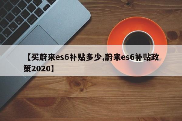 【买蔚来es6补贴多少,蔚来es6补贴政策2020】