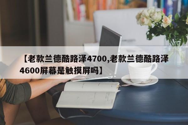 【老款兰德酷路泽4700,老款兰德酷路泽4600屏幕是触摸屏吗】