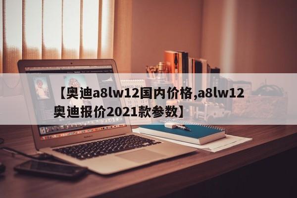 【奥迪a8lw12国内价格,a8lw12奥迪报价2021款参数】