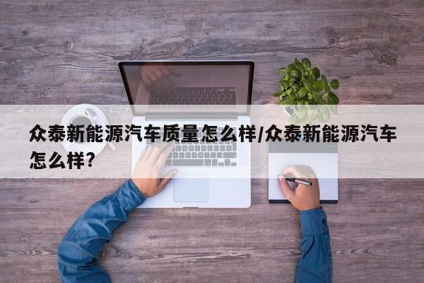 众泰新能源汽车质量怎么样/众泰新能源汽车怎么样?