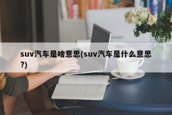 suv汽车是啥意思(suv汽车是什么意思?)