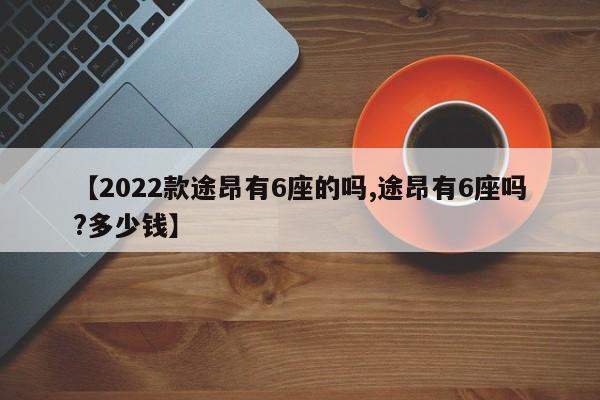 【2022款途昂有6座的吗,途昂有6座吗?多少钱】