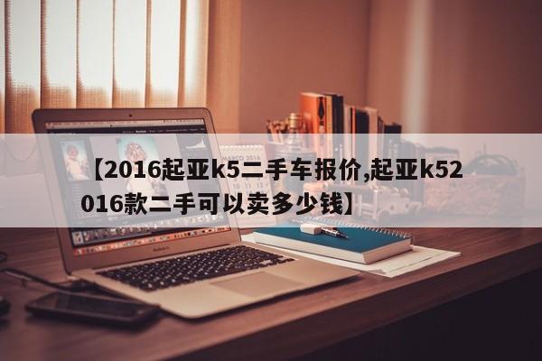 【2016起亚k5二手车报价,起亚k52016款二手可以卖多少钱】