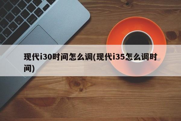 现代i30时间怎么调(现代i35怎么调时间)
