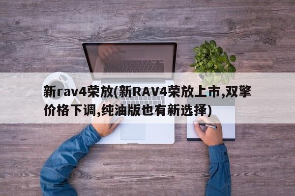 新rav4荣放(新RAV4荣放上市,双擎价格下调,纯油版也有新选择)