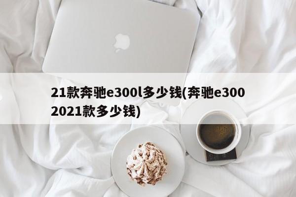 21款奔驰e300l多少钱(奔驰e3002021款多少钱)