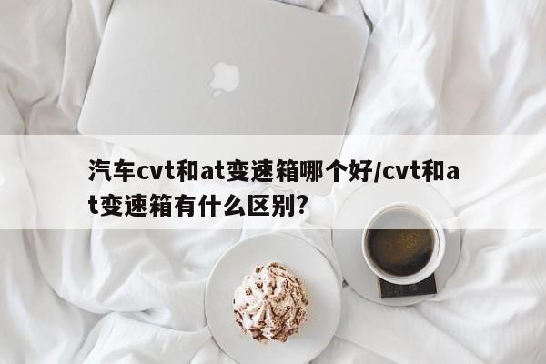 汽车cvt和at变速箱哪个好/cvt和at变速箱有什么区别?