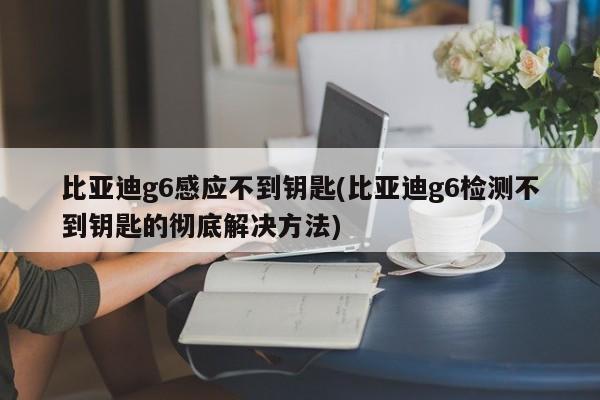 比亚迪g6感应不到钥匙(比亚迪g6检测不到钥匙的彻底解决方法)